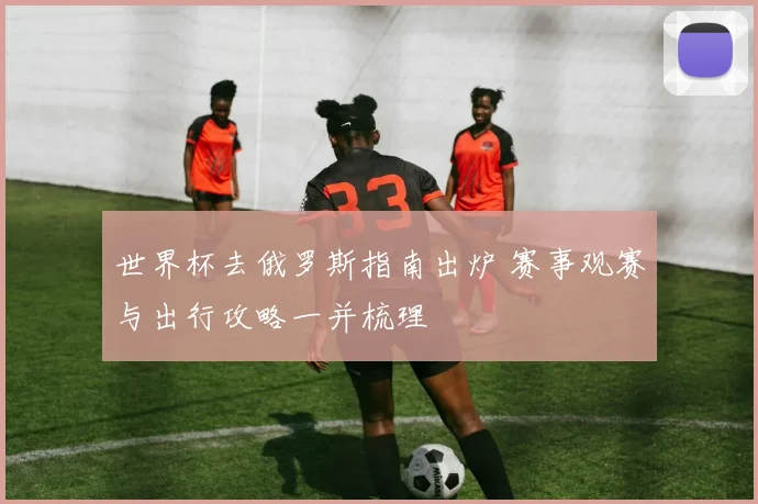 世界杯去俄罗斯指南出炉 赛事观赛与出行攻略一并梳理