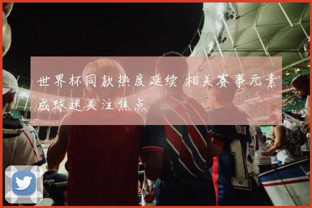 世界杯同款热度延续 相关赛事元素成球迷关注焦点