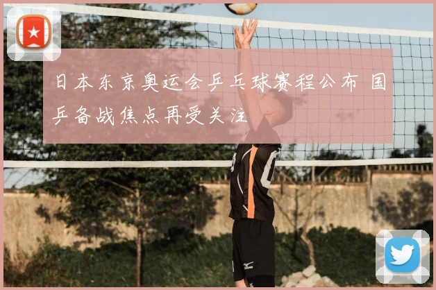 日本东京奥运会乒乓球赛程公布 国乒备战焦点再受关注