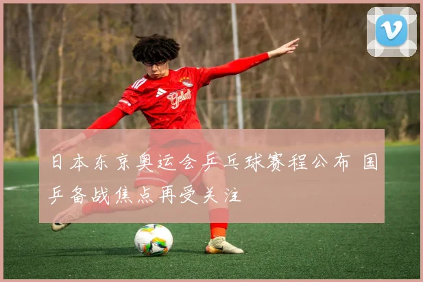 日本东京奥运会乒乓球赛程公布 国乒备战焦点再受关注