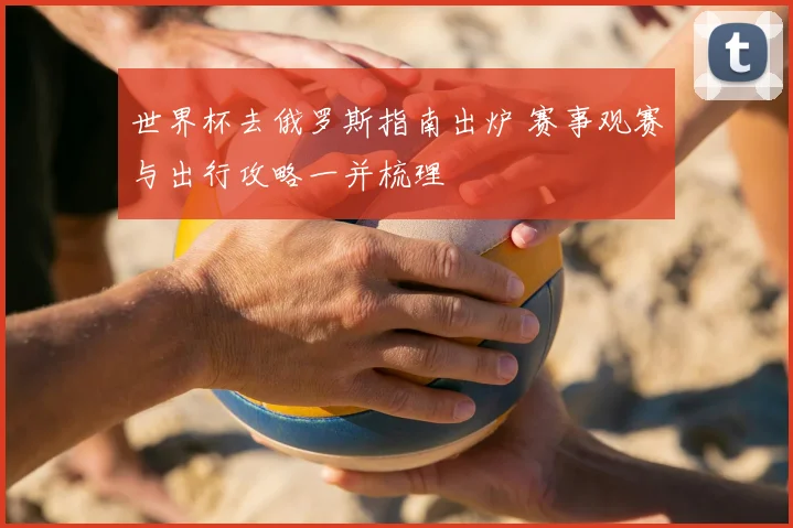 世界杯去俄罗斯指南出炉 赛事观赛与出行攻略一并梳理